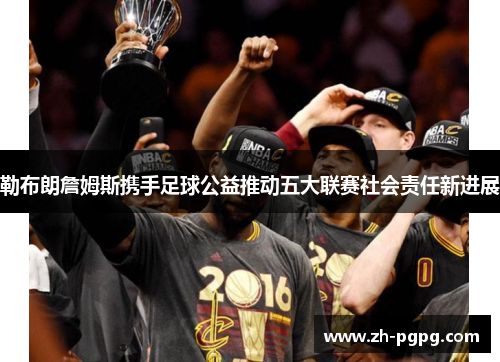 勒布朗詹姆斯携手足球公益推动五大联赛社会责任新进展