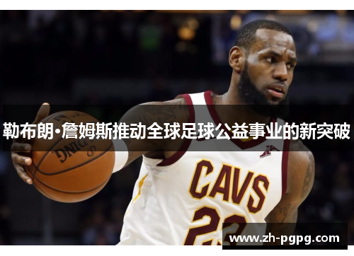 勒布朗·詹姆斯推动全球足球公益事业的新突破
