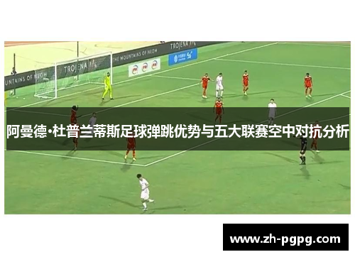 阿曼德·杜普兰蒂斯足球弹跳优势与五大联赛空中对抗分析 阿曼德·杜普兰蒂斯足球弹跳优势与五大联赛空中对抗分析