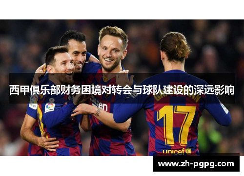 西甲俱乐部财务困境对转会与球队建设的深远影响 西甲俱乐部财务困境对转会与球队建设的深远影响